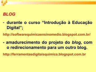 BLOG
- durante o curso “Introdução à Educação
  Digital”;
http://softwarequimicaensinomedio.blogspot.com.br/

- amadurecimento do projeto do blog, com
  o redirecionamento para um outro blog.
http://ferramentasdigitaisquimica.blogspot.com.br
 