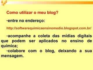 Como utilizar o meu blog?
  -entre no endereço:
  http://softwarequimicaensinomedio.blogspot.com.br/

  -acompanhe a coleta das mídias digitais
que podem ser aplicados no ensino de
química;
  -colabore com o blog, deixando a sua
mensagem.
 