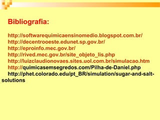 Bibliografia:
  http://softwarequimicaensinomedio.blogspot.com.br/
  http://decentrooeste.edunet.sp.gov.br/
  http://eproinfo.mec.gov.br/
  http://rived.mec.gov.br/site_objeto_lis.php
  http://luizclaudionovaes.sites.uol.com.br/simulacao.htm
  http://quimicasemsegredos.com/Pilha-de-Daniel.php
  http://phet.colorado.edu/pt_BR/simulation/sugar-and-salt-
solutions
 