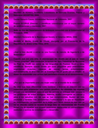 Miembro de Número, Academia Colombiana de Ciencias Exactas, Físicas y Naturales (ACCEFYN), 2006. 
Doctor Honoris Causa, Universidad Nacional de Colombia, 2007 
Premio SCOPUS (Elsevier) a científicos colombianos con el mayor número de publicaciones y citaciones, 2007. 
Sello de Oro del Departamento de Antioquia concedido por el Gobernador of Antioquia, 2008. 
Miembro Honorario de la Mycological Society of America (MSA), 2008 
Medalla al Mérito, Grado de Oficial, otorgada por el Presidente de la República Dr. álvaro Uribe Vélez, 2010 
¿Qué la hizo decidir a entrar en una Carrera de ciencia, de Ingeniería o de Matemática? 
Cuando aun era una niña, el microscopio del abuelo por el que se veían "cosas chiquitas". Más adelantes, la lectura del libro Cazadores de Microbios de Paul de Kruiff, así como de las biografías de Pasteur, Koch y otros científicos. Siempre, pasión innata por esos pequeños pero potentísimos organismos vivientes, capaces de causar tantas enfermedades. Adicionalmente, la atracción por la investigación, el gusto por el estudio, el deseo de emprender una carrera que permitiera avanzar en el conocimiento. 
¿Por qué es importante para una mujer estar en el mundo de la ciencia? 
No creo que haya diferencias entre hombres y mujeres en relación con su capacidad para emprender una carrera científica. No obstante, las mujeres poseen una sensibilidad especial que les permite un enfoque más cercano a los problemas de orden biológico. Además, suelen entregarse en cuerpo y alma a los estudios con los que se han comprometido. Suelen ser más pacientes y también más persistentes ("cabeciduras"), lo que es importante en investigación. La capacidad de la mujer para hacer ciencia es algo que ya no se discute, como lo revelan la larga lista de merecedoras del Premio Nobel y la de aquellas que ocupan posiciones destacadas en universidades, institutos y centros de investigación y desarrollo. 
 