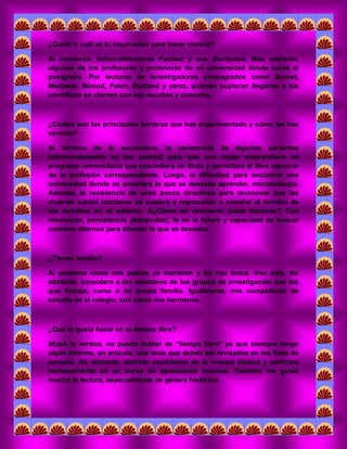 ¿Quién o cuál es tu inspiración para hacer ciencia? 
Al comienzo, Indiscutiblemente Pasteur y sus discípulos. Más adelante, algunos de los profesores y profesoras de mi universidad donde cursé el postgrado. Por lecturas de investigadores consagrados como Burnet, Medawar, Monod, Palov, Rostand y otros, quienes supieron llegarles a los científicos en ciernes con sus escritos y consejos. 
¿Cuáles son las principales barreras que has experimentado y cómo las has vencido? 
Al término de la secundaria, la resistencia de algunos parientes (afortunadamente no los padres) para que una mujer emprendiera un programa universitario que concediera un título y permitiera el libre ejercicio de la profesión correspondiente. Luego, la dificultad para encontrar una universidad donde se enseñara lo que se deseaba aprender, microbiologia. Además, la resistencia de unos pocos directivos para reconocer que las mujeres sabían mantener su palabra y regresarían a enseñar al término de los estudios en el exterior. Â¿Cómo se vencieron estas barreras? Con resolución, persistencia (testarudez), fe en el futuro y capacidad de buscar caminos alternos para obtener lo que se deseaba. 
¿Tienes familia? 
Al presente como mis padres ya murieron y fui hija única, vivo sola. No obstante, considero a los miembros de los grupos de investigación con los que trabajo, como a mi propia familia. Igualmente, mis compañeras de estudio en el colegio, son como mis hermanas. 
¿Qué te gusta hacer en tu tiempo libre? 
â€oeA la verdad, no puedo hablar de "tiempo libre" ya que siempre tengo algún informe, un artículo, una tesis que deben ser revisados en los fines de semana. No obstante, disfruto muchísimo de la música clásica y participo semanalmente en un curso de apreciación musical. También me gusta mucho la lectura, especialmente de género histórico. 
 