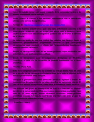 Haber disfrutado siempre del apoyo y respeto de la comunidad médica y de aquella relacionada con la biología. 
Haber abierto el camino a los estudios relacionados con el laboratorio clínico como carrera de significancia. 
Tomado de: http://www.ianas.org/women_bio_moreno.html 
En otras fuentes encontramos que: Una rara enfermedad parecida a la tuberculosis, producida por un hongo que afecta solo a América Latina cautivó la atención de esta investigadora quelleva más de 40 años al servicio de la ciencia. 
La detección tardía de este mal motivó los trabajos que llevaron luego a establecer procedimientos diagnósticos certeros y que condujeron atratamientos para combatir el efecto del Paracoccidioides brasiliensis, nombre científico del hongo. 
Ángela ha participado en más de 300 investigaciones cuyos resultados han sido incluidos en publicacionescientíficas. 
Desde la Corporación para Investigaciones Biológicas, en Medellín, contribuye al país con la formación de jóvenes interesados en la labor científica. 
* Carlos Arturo Ávila 
Este físico eingeniero eléctrico ha centrado su trabajo desde hace 20 años en el estudio de los componentes fundamentales de la materia, objetivo de la física experimental de altas energías. 
Choques a granvelocidad entre partículas atómicas logrados a través de instrumentos de aceleración le permiten descifrar su estructura interna. El uso de esta técnica ha impulsado, entre otros, tratamientos contra elcáncer. 
Los trabajos del grupo de investigación de Ávila han marcado un impacto tan alto en la comunidad científica, que incluso documentos publicados hace más de 10 años siguen siendo altamente citadospor investigaciones científicas actuales. Además, ha contribuido a la interacción entre grupos de investigación de diferentes países. 
* Francisco Lopera 
 