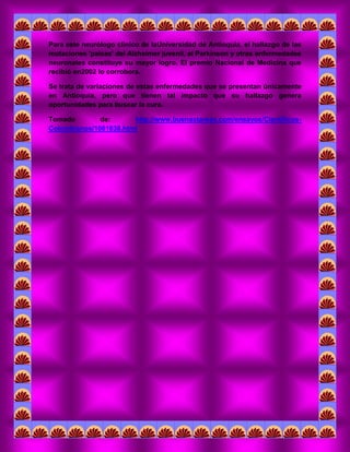 Para este neurólogo clínico de laUniversidad de Antioquia, el hallazgo de las mutaciones 'paisas' del Alzheimer juvenil, el Parkinson y otras enfermedades neuronales constituye su mayor logro. El premio Nacional de Medicina que recibió en2002 lo corrobora. 
Se trata de variaciones de estas enfermedades que se presentan únicamente en Antioquia, pero que tienen tal impacto que su hallazgo genera oportunidades para buscar la cura. 
Tomado de: http://www.buenastareas.com/ensayos/Cientificos- Colombianos/1081838.html 