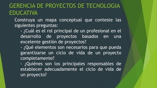 GERENCIA DE PROYECTOS DE TECNOLOGIA
EDUCATIVA
Construya un mapa conceptual que conteste las
siguientes preguntas:
- ¿Cuál es el rol principal de un profesional en el
desarrollo de proyectos basados en una
excelente gestión de proyectos?
- ¿Qué elementos son necesarios para que pueda
garantizarse un ciclo de vida de un proyecto
completamente?
- ¿Quiénes son los principales responsables de
establecer adecuadamente el ciclo de vida de
un proyecto?