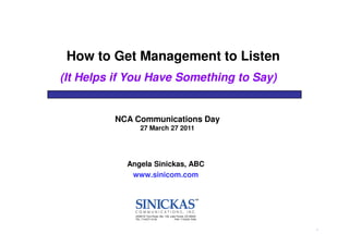 How to Get Management to Listen
(It Helps if You Have Something to Say)


         NCA Communications Day
                  27 March 27 2011




            Angela Sinickas, ABC
             www.sinicom.com




              22365 El Toro Road, Ste. 139, Lake Forest, CA 92630
              TEL: 714/277-4130                FAX: 714/242-7049



                                                                    1
 