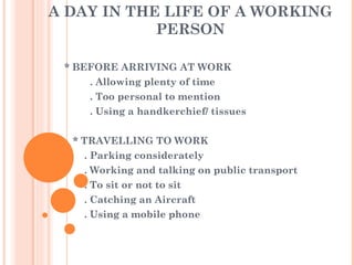 A DAY IN THE LIFE OF A WORKING PERSON * BEFORE ARRIVING AT WORK . Allowing plenty of time . Too personal to mention . Using a handkerchief/ tissues * TRAVELLING TO WORK . Parking considerately . Working and talking on public transport . To sit or not to sit . Catching an Aircraft . Using a mobile phone 