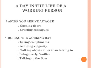 A DAY IN THE LIFE OF A WORKING PERSON * AFTER YOU ARRIVE AT WORK . Opening doors . Greeting colleagues *  DURING THE WORKING DAY . Giving compliments . Avoiding vulgarity   .  Talking about rather than talking to   . Being overly familiar   . Talking to the Boss 