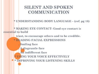 SILENT AND SPOKEN COMMUNICATION * UNDERSTANDING BODY LANGUAGE – (ref. pg 18)  * MAKING EYE CONTACT- Good eye contact is  essential to build trust, to encourage others and to be credible. * READING FACIAL EXPRESSIONS  . Smiling face . A disgruntle face . An indifferent face * USING YOUR VOICE EFFECTIVELY * IMPROVING YOUR LISTENING SKILLS 