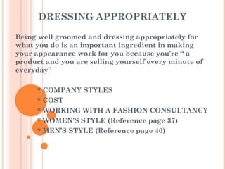 DRESSING APPROPRIATELY Being well groomed and dressing appropriately for what you do is an important ingredient in making your appearance work for you because you’re “ a product and you are selling yourself every minute of everyday” * COMPANY STYLES * COST * WORKING WITH A FASHION CONSULTANCY * WOMEN’S STYLE (Reference page 37) * MEN’S STYLE (Reference page 40) 