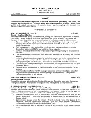 ANGELA BENJAMIN CRANE
7291 Orkney Ave N
St. Petersburg, FL 33709
angben9803@msn.com Cell: (813) 629-7223
SUMMARY
Executive with established experience in account management, processing, call center, and
financial services industries. Dynamic leader with proven strengths in client, vendor, staff,
quality, and project management. Successful track record managing both domestic and
international cross-functional teams.
PROFESSIONAL EXPERIENCE
HEALTHPLAN SERVICES, Tampa, FL 2010 to 2017
Director - Enrollment Services
Managed client relations, quality, volume forecasts, staffing, and service level requirements for many of
the company’s largest carriers including Blue Shield California, CIGNA, Coventry, Florida Blue, and
Humana. Oversaw daily billing and enrollment functions for portfolios in excess of 500k members.
• Spearheaded billing error project that systemically identified billing and coverage history gaps.
This project resulted in the improvement of the error rate from 25% to 5%, and a 15 FTE
headcount reduction.
• Daily management of client relationships, including account management team, contractual
deliverables, attainment of SLA’s, and additional change requests.
• Managed domestic and international vendor relationships with responsibility for daily operations
functions.
• Directed the quality control functions of the department, including call, processing, and fulfillment
auditing.
• Implemented auditor coaching program for quality improvement and weekly executive listening
program. These programs resulted in a 3% improvement of quality scores for the year.
• Strategic planning for Affordable Care Act implications and impact to current business model.
• Consistently plan staffing and training for multiple carriers, including periodic increases for Open
Enrollment periods.
• Partnered across business lines for the implementation of the Coventry and Ameritas Tailored
accounts.
• Implemented a more formal monthly review process across carriers, initiated peer recognition
program, created a comprehensive interview package, and implemented a Management
Development Program for new leaders.
SIGNATURE REALTY ASSOCIATES, Tampa, FL 2005 to 2010
Real Estate Sales Associate
Executed the purchase, sale, and rental of residential properties. Negotiated short sales. Researched
housing market trends. Participated in training courses for industry trends and improvements.
CHASE CARDMEMBER SERVICES, Tampa, FL 1991 to 2005
Assistant Vice President - Merger Integration and Quality 2004 to 2005
Managed, coordinated and executed merger integration projects specific to Collections, resulting in $25
million in expense reduction for the new organization. Led process reviews to identify gaps and
opportunities for improvement initiatives for the national Collections organization.
• Partnered across business lines to discover best practices, and implemented them into the
merged organization. Organization encompassed 6 domestic sites, as well as operations in
Canada & India.
• Communicated change across the network. Projects included Tampa Site Closure, E-Pay
Integration, Resource Optimization, Supervisor Span of Control, Security Administration
Procedure Documentation, and Customer Assistance Team.
• Led cross-functional team in identifying, correcting, and preventing credit bureau reporting
errors.
 