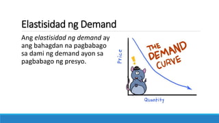 Elastisidad ng Demand
Ang elastisidad ng demand ay
ang bahagdan na pagbabago
sa dami ng demand ayon sa
pagbabago ng presyo.
 