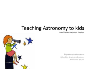 Teaching Astronomy to kids
               One of the best way to enjoy the school




                    Ángela Patricia Pérez Henao
                Colombian Amateur Astronomer
                            Preeschool Teacher
 