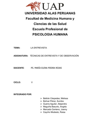 UNIVERSIDAD ALAS PERUANAS
           Facultad de Medicina Humana y
                  Ciencias de las Salud
                 Escuela Profesional de
                 PSICOLOGIA HUMANA



TEMA:        LA ENTREVISTA


ASIGNATURA: TÉCNICAS DE ENTREVISTA Y DE OBSERVACIÓN




DOCENTE:      PS. MARÍA ELENA PIEDRA ROJAS




CICLO:        V




INTEGRADO POR:
                         Beltrán Céspedes, Melissa
                         Bolívar Pérez, Sumiko
                         Guerra Aguilar, Alejandra
                         Maguiña Basurto, Angela
                         Mercado Centeno, Joemy
                         Caycho Modesto, Raisa
 