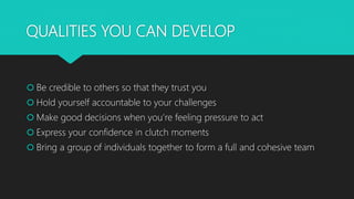 QUALITIES YOU CAN DEVELOP
 Be credible to others so that they trust you
 Hold yourself accountable to your challenges
 Make good decisions when you’re feeling pressure to act
 Express your confidence in clutch moments
 Bring a group of individuals together to form a full and cohesive team
 