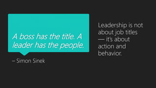 A boss has the title. A
leader has the people.
– Simon Sinek
Leadership is not
about job titles
— it’s about
action and
behavior.
 