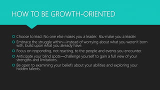 HOW TO BE GROWTH-ORIENTED
 Choose to lead. No one else makes you a leader. You make you a leader.
 Embrace the struggle within—instead of worrying about what you weren’t born
with, build upon what you already have.
 Focus on responding, not reacting, to the people and events you encounter.
 Anticipate your blind spots—challenge yourself to gain a full view of your
strengths and limitations.
 Be open to examining your beliefs about your abilities and exploring your
hidden talents.
 