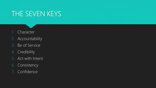 THE SEVEN KEYS
1. Character
2. Accountability
3. Be of Service
4. Credibility
5. Act with Intent
6. Consistency
7. Confidence
 