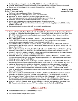 research studies.
Collaborated research experiments with NIAID, ROB, Brain Institute and DentalInstitute
Oriented newtechnicians, post docs and fellows to the proper operation and function of imaging equipment
Coordinated with investigators, veterinarians and site study team to conducttrials.
Veterinary Technician 12/2005 to 11/2007
St. Mary's Veterinary Hospital Lexington Park, MD
Performed dutiesas a Surgical, ICU, and ER technician
Collected, processed, and analyzed feces,blood and urine samples.
Performed IM, SQ, and IV injectionsand administered oral medication.
Administered pre op anesthetics and monitored effectsduring surgery and post op
Performed venipuncture, IV catheter placement,and drug calculations.
Monitored animals undergoing treatment for changes and signsof improvement.
Operated Digital X-ray, Ultrasound Machine, Anesthesia equipment,EndoscopyEquipment, CBC/Chemistry
Analyzer, and IV Pumps
Educated the community about responsible petownership and wildlife care.
Publications
Ridnour LA, Cheng RY, Weiss JM, Kaur S, Soto-Pantoja DR, Basudhar D, Heinecke JL, Stewart CA,DeGraff
W, Sowers AL, Thetford A, Kesarwala AH, Roberts DD, Young HA, Mitchell JB, Trinchieri G, Wiltrout RH, Wink
DA. NOS Inhibition Modulates Immune Polarization and Improves Radiation-Induced Tumor Growth Delay.
Cancer Res. 2015 Jul
Kim CH, Mitchell JB, Bursill CA, SowersAL, Thetford A, CookJA, van ReykDM, Davies MJ.The nitroxide
radical TEMPOL prevents obesity, hyperlipidaemia, elevation ofinflammatory cytokines,and modulates
atherosclerotic plaque composition in apoE-/- mice. Atherosclerosis. 2015 May.
Leiker AJ, DeGraff W, ChoudhuriR, Sowers AL,Thetford A, Cook JA, Van Waes C,Mitchell JB. Radiation
Enhancement of Head and Neck Squamous Cell Carcinoma by the Dual PI3K/mTOR Inhibitor PF-05212384. Clin
Cancer Res. 2015 Jun.
Citrin DE, Shankavaram U, Horton JA, Shield W 3rd,Zhao S, Asano H, White A, Sowers A, Thetford A, Chung
EJ.Role of type II pneumocyte senescence in radiation-induced lung fibrosis. JNatl Cancer Inst. 2013 Oct.
Horton JA, Chung EJ, Hudak KE, Sowers A, Thetford A, White AO,Mitchell JB, Citrin DE. Inhibition ofradiation-
induced skin fibrosis with imatinib. Int JRadiat Biol. 2013 Mar
Mitchell JB, Anver MR, Sowers AL, Rosenberg PS, Figueroa M, Thetford A, Krishna MC, AlbertPS, CookJA.
The antioxidant tempolreducescarcinogenesis and enhances survival in mice when administered after nonlethal
total body radiation. Cancer Res. 2012 Sep.
Cotrim AP, Yoshikawa M, Sunshine AN, Zheng C, Sowers AL, Thetford AD, Cook JA, Mitchell JB, Baum BJ.
Pharmacological protection from radiation cisplatin-induced oralmucositis.Int JRadiat Oncol Biol Phys.2012 Jul.
Fabre KM, Saito K, DeGraff W, Sowers AL,Thetford A, Cook JA, Krishna MC, Mitchell JB. The effectsof
resveratrol and selected metaboliteson the radiation and antioxidantresponse. Cancer Biol Ther.2011 Nov 15.
Urick ME, Chung EJ, Shield WP 3rd, Gerber N, White A, Sowers A, Thetford A, Camphausen K, MitchellJ,
Citrin DE. Enhancement of 5-fluorouracil-induced in vitro and in vivo radiosensitization with MEK inhibition. Clin
Cancer Res. 2011 Aug.
Davis RM, Sowers AL, DeGraff W, Bernardo M, Thetford A, Krishna MC, Mitchell JB. A novel nitroxide is an
effective brain redoximaging contrast agentand in vivo radioprotector. Free Radic BiolMed. 2011 Aug.
Flores-Santana W, MoodyT, Chen W, Gorczynski MJ, Shoman ME, VelázquezC, Thetford A, Mitchell JB,
Cherukuri MK, King SB, Wink DA. Nitroxide derivativesof non-steroidal anti-inflammatory drugsexert
anti-inflammatoryand superoxide dismutase scavenging properties in A459 cells.Br JPharmacol. 2012Feb.
Brown AP, Chung EJ, Urick ME, Shield WP 3rd, Sowers AL, Thetford A, Shankavaram UT, MitchellJB, Citrin
DE. Evaluation of the fullerene compound DF-1 as a radiation protector. RadiatOncol. 2010 May
Volunteer Activities
CSM HEA Learning Resource Committee FY 2015-2016
Volunteer at CharlesCountyHumane Society
 