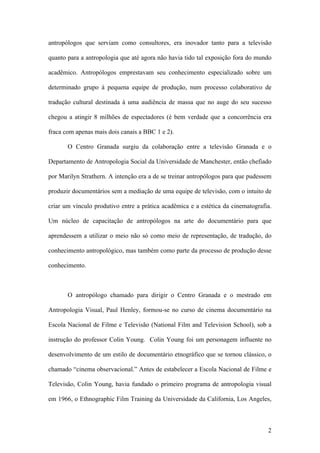 2
antropólogos que serviam como consultores, era inovador tanto para a televisão
quanto para a antropologia que até agora não havia tido tal exposição fora do mundo
acadêmico. Antropólogos emprestavam seu conhecimento especializado sobre um
determinado grupo à pequena equipe de produção, num processo colaborativo de
tradução cultural destinada à uma audiência de massa que no auge do seu sucesso
chegou a atingir 8 milhões de espectadores (é bem verdade que a concorrência era
fraca com apenas mais dois canais a BBC 1 e 2).
O Centro Granada surgiu da colaboração entre a televisão Granada e o
Departamento de Antropologia Social da Universidade de Manchester, então chefiado
por Marilyn Strathern. A intenção era a de se treinar antropólogos para que pudessem
produzir documentários sem a mediação de uma equipe de televisão, com o intuito de
criar um vínculo produtivo entre a prática acadêmica e a estética da cinematografia.
Um núcleo de capacitação de antropólogos na arte do documentário para que
aprendessem a utilizar o meio não só como meio de representação, de tradução, do
conhecimento antropológico, mas também como parte da processo de produção desse
conhecimento.
O antropólogo chamado para dirigir o Centro Granada e o mestrado em
Antropologia Visual, Paul Henley, formou-se no curso de cinema documentário na
Escola Nacional de Filme e Televisão (National Film and Television School), sob a
instrução do professor Colin Young. Colin Young foi um personagem influente no
desenvolvimento de um estilo de documentário etnográfico que se tornou clássico, o
chamado “cinema observacional.” Antes de estabelecer a Escola Nacional de Filme e
Televisão, Colin Young, havia fundado o primeiro programa de antropologia visual
em 1966, o Ethnographic Film Training da Universidade da California, Los Angeles,
 