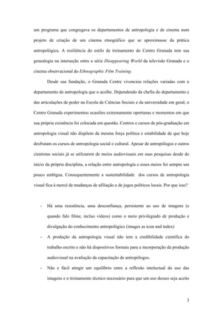3
um programa que congregava os departamentos de antropologia e de cinema num
projeto de criação de um cinema etnográfico que se aproximasse da prática
antropológica. A resiliência do estilo de treinamento do Centro Granada tem sua
genealogia na interseção entre a série Disappearing World da televisão Granada e o
cinema observacional do Ethnographic Film Training.
Desde sua fundação, o Granada Centre vivenciou relações variadas com o
departamento de antropologia que o acolhe. Dependendo da chefia do departamento e
das articulações de poder na Escola de Ciências Sociais e da universidade em geral, o
Centro Granada experimentou ocasiões extremamente oportunas e momentos em que
sua própria existência foi colocada em questão. Centros e cursos de pós-graduação em
antropologia visual não dispõem da mesma força política e estabilidade de que hoje
desfrutam os cursos de antropologia social e cultural. Apesar de antropólogos e outros
cientistas sociais já se utilizarem de meios audiovisuais em suas pesquisas desde do
início da própria disciplina, a relação entre antropologia e esses meios foi sempre um
pouco ambígua. Consequentemente a sustentabilidade dos cursos de antropologia
visual fica à mercê de mudanças de afiliação e de jogos políticos locais. Por que isso?
- Há uma resistência, uma desconfiança, persistente ao uso de imagens (e
quando falo filme, incluo vídeos) como o meio privilegiado de produção e
divulgação do conhecimento antropológico (images as icon and index)
- A produção da antropologia visual não tem a credibilidade científica do
trabalho escrito e não há dispositivos formais para a incorporação da produção
audiovisual na avaliação da capacitação de antropólogos.
- Não e fácil atingir um equilíbrio entre a reflexão intelectual do uso das
imagens e o treinamento técnico necessário para que um uso desses seja aceito
 