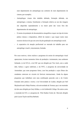 4
num departamento de antropologia (ao contrario de num departamento de
cinema, por exemplo).
- Antropólogos visuais têm trabalho dobrado, formação dobrada, em
antropologia e cinema. Geralmente a formação relativa ao uso das imagens
são adquiridas separadamente e na maior parte das vezes fora dos
departamentos de antropologia.
- O ensino da produção de documentários etnográficos requer um tipo de treino
prático intenso e dispendioso, difícil de manter e que requer muito mais
recursos técnicos do que um curso de pós-graduação em antropologia social.
- A expectativa de atuação profissional no mercado de trabalho para um
antropólogo visual é, sinceramente, limitada.
Por esses motivos, vários núcleos e programas de ensino de antropologia visual
apareceram, tiveram momentos fortes de produção e treinamento, mas acabaram
fechando. (o da UCLA, o da USC que era dirigido por Tim Asch, com a saída
dele, fechou e agora reabriram, o da NYU, o programa da universidade de
Amsterdam, que eram programas fortes, com boa produção e cujos filmes dos
estudantes entravam no circuito de festivais internacionais. Ainda ha alguns
programas que trabalham com uma combinação parecida com a do Centro
Granada entre pratica e teoria; o da Universidade de Leiden, dirigido por Stef
Meyknecht and e Metje Postma; o da universidade de Tromsø, que e um mestrado
de dois anos dirigido por Gary Kildea; e o do Goldsmith College. Ha outros como
o mestrado da UCL e o programa do Film Studies Centre de Harvard, dirigido
pelo Lucien Taylor and Ilisa Barbash.
 