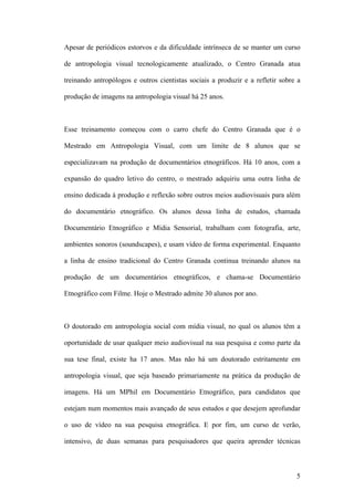 5
Apesar de periódicos estorvos e da dificuldade intrínseca de se manter um curso
de antropologia visual tecnologicamente atualizado, o Centro Granada atua
treinando antropólogos e outros cientistas sociais a produzir e a refletir sobre a
produção de imagens na antropologia visual há 25 anos.
Esse treinamento começou com o carro chefe do Centro Granada que é o
Mestrado em Antropologia Visual, com um limite de 8 alunos que se
especializavam na produção de documentários etnográficos. Há 10 anos, com a
expansão do quadro letivo do centro, o mestrado adquiriu uma outra linha de
ensino dedicada à produção e reflexão sobre outros meios audiovisuais para além
do documentário etnográfico. Os alunos dessa linha de estudos, chamada
Documentário Etnográfico e Mídia Sensorial, trabalham com fotografia, arte,
ambientes sonoros (soundscapes), e usam vídeo de forma experimental. Enquanto
a linha de ensino tradicional do Centro Granada continua treinando alunos na
produção de um documentários etnográficos, e chama-se Documentário
Etnográfico com Filme. Hoje o Mestrado admite 30 alunos por ano.
O doutorado em antropologia social com mídia visual, no qual os alunos têm a
oportunidade de usar qualquer meio audiovisual na sua pesquisa e como parte da
sua tese final, existe ha 17 anos. Mas não há um doutorado estritamente em
antropologia visual, que seja baseado primariamente na prática da produção de
imagens. Há um MPhil em Documentário Etnográfico, para candidatos que
estejam num momentos mais avançado de seus estudos e que desejem aprofundar
o uso de vídeo na sua pesquisa etnográfica. E por fim, um curso de verão,
intensivo, de duas semanas para pesquisadores que queira aprender técnicas
 