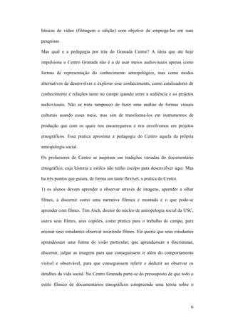 6
básicas de vídeo (filmagem e edição) com objetivo de emprega-las em suas
pesquisas.
Mas qual e a pedagogia por trás do Granada Centre? A ideia que ate hoje
impulsiona o Centro Granada não é a de usar meios audiovisuais apenas como
formas de representação do conhecimento antropológico, mas como modos
alternativos de desenvolver e explorar esse conhecimento, como catalisadores de
conhecimento e relações tanto no campo quando entre a audiência e os projetos
audiovisuais. Não se trata tampouco de fazer uma análise de formas visuais
culturais usando esses meio, mas sim de transforma-los em instrumentos de
produção que com os quais nos encarregamos e nos envolvemos em projetos
etnográficos. Essa pratica aproxima a pedagogia do Centro aquela da própria
antropologia social.
Os professores do Centro se inspiram em tradições variadas do documentário
etnográfico, cuja historia e estilos não tenho escopo para desenvolver aqui. Mas
ha três pontos que guiam, de forma um tanto flexível, a pratica do Centro.
1) os alunos devem aprender a observar através de imagens, aprender a olhar
filmes, a discernir como uma narrativa fílmica e montada e o que pode-se
aprender com filmes. Tim Asch, diretor do núcleo de antropologia social da USC,
usava seus filmes, seus copiões, como pratica para o trabalho de campo, para
ensinar seus estudantes observar assistindo filmes. Ele queria que seus estudantes
aprendessem uma forma de visão particular, que aprendessem a discriminar,
discernir, julgar as imagens para que conseguissem ir além do comportamento
visível e observável, para que conseguissem inferir e deduzir ao observar os
detalhes da vida social. No Centro Granada parte-se do pressuposto de que todo o
estilo fílmico de documentários etnográficos compreende uma teoria sobre o
 