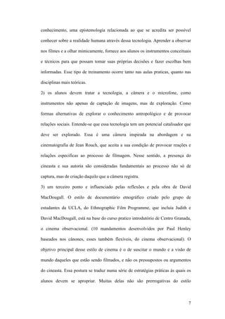 7
conhecimento, uma epistemologia relacionada ao que se acredita ser possível
conhecer sobre a realidade humana através dessa tecnologia. Aprender a observar
nos filmes e a olhar mimicamente, fornece aos alunos os instrumentos conceituais
e técnicos para que possam tomar suas próprias decisões e fazer escolhas bem
informadas. Esse tipo de treinamento ocorre tanto nas aulas praticas, quanto nas
disciplinas mais teóricas.
2) os alunos devem tratar a tecnologia, a câmera e o microfone, como
instrumentos não apenas de captação de imagens, mas de exploração. Como
formas alternativas de explorar o conhecimento antropológico e de provocar
relações sociais. Entende-se que essa tecnologia tem um potencial catalisador que
deve ser explorado. Essa é uma câmera inspirada na abordagem e na
cinematografia de Jean Rouch, que aceita a sua condição de provocar reações e
relações especificas ao processo de filmagem. Nesse sentido, a presença do
cineasta e sua autoria são consideradas fundamentais ao processo não só de
captura, mas de criação daquilo que a câmera registra.
3) um terceiro ponto e influenciado pelas reflexões e pela obra de David
MacDougall. O estilo de documentário etnográfico criado pelo grupo de
estudantes da UCLA, do Ethnographic Film Programme, que incluía Judith e
David MacDougall, está na base do curso pratico introdutório de Centro Granada,
o cinema observacional. (10 mandamentos desenvolvidos por Paul Henley
baseados nos cânones, esses também flexíveis, do cinema observacional). O
objetivo principal desse estilo de cinema é o de suscitar o mundo e a visão de
mundo daqueles que estão sendo filmados, e não os pressupostos ou argumentos
do cineasta. Essa postura se traduz numa série de estratégias práticas às quais os
alunos devem se apropriar. Muitas delas não são prerrogativas do estilo
 