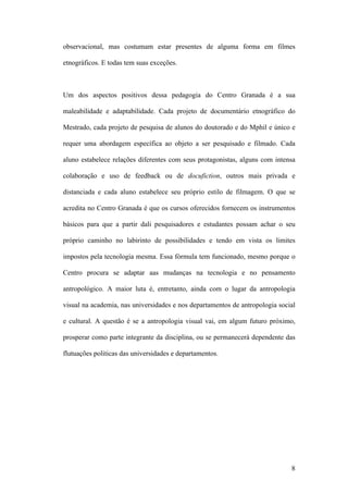 8
observacional, mas costumam estar presentes de alguma forma em filmes
etnográficos. E todas tem suas exceções.
Um dos aspectos positivos dessa pedagogia do Centro Granada é a sua
maleabilidade e adaptabilidade. Cada projeto de documentário etnográfico do
Mestrado, cada projeto de pesquisa de alunos do doutorado e do Mphil e único e
requer uma abordagem específica ao objeto a ser pesquisado e filmado. Cada
aluno estabelece relações diferentes com seus protagonistas, alguns com intensa
colaboração e uso de feedback ou de docufiction, outros mais privada e
distanciada e cada aluno estabelece seu próprio estilo de filmagem. O que se
acredita no Centro Granada é que os cursos oferecidos fornecem os instrumentos
básicos para que a partir dali pesquisadores e estudantes possam achar o seu
próprio caminho no labirinto de possibilidades e tendo em vista os limites
impostos pela tecnologia mesma. Essa fórmula tem funcionado, mesmo porque o
Centro procura se adaptar aas mudanças na tecnologia e no pensamento
antropológico. A maior luta é, entretanto, ainda com o lugar da antropologia
visual na academia, nas universidades e nos departamentos de antropologia social
e cultural. A questão é se a antropologia visual vai, em algum futuro próximo,
prosperar como parte integrante da disciplina, ou se permanecerá dependente das
flutuações politicas das universidades e departamentos.
 