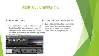 ESCRIBA LA DIFERNCIA
EDITOR EN LINEA
 Las aplicaciones web te ofrecen cierta
flexibilidad de uso: las puedes usar en
cualquier lugar siempre cuando tienes
conexión al Internet; te ahorran espacio en
tu disco duro
EDITOR INSTALADO EN UN PC
 Que en la computadora o tenemos
tanta cosas de multimedia para
poner en el video que asemos
como sonidos, imágenes, etc.…
 
