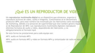 ¿Qué ES UN REPRODUCTOR DE VIDEO?
Un reproductor multimedia digital es un dispositivo que almacena, organiza y
reproduce archivos de video, audio e imágenes. Comúnmente se le denominare
productor MP4, pero este nombre fue inventado por los fabricantes como estrategia
de marketing, debido a la sensación de superioridad que este nombre genera respecto
al de Reproductor de MP3. Los reproductores multimedia digitales reproducen
distintos formatos de audio y video, dependiendo del fabricante, y no
obligatoriamente el formato mp4.
De esta forma las prestaciones para cada equipo son:
MP3: audio en formato MP3.
MP4: audio en formato MP3 y video en formato MP4 (y sintonizador de radio en algunos
casos).
 