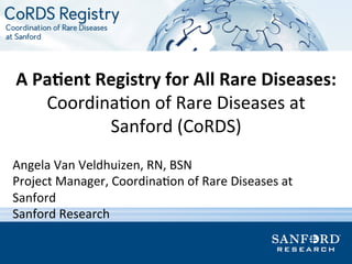 A	
  Pa%ent	
  Registry	
  for	
  All	
  Rare	
  Diseases:	
  
Coordina(on	
  of	
  Rare	
  Diseases	
  at	
  
Sanford	
  (CoRDS)	
  
Angela	
  Van	
  Veldhuizen,	
  RN,	
  BSN	
  
Project	
  Manager,	
  Coordina(on	
  of	
  Rare	
  Diseases	
  at	
  
Sanford	
  
Sanford	
  Research	
  
	
  
 