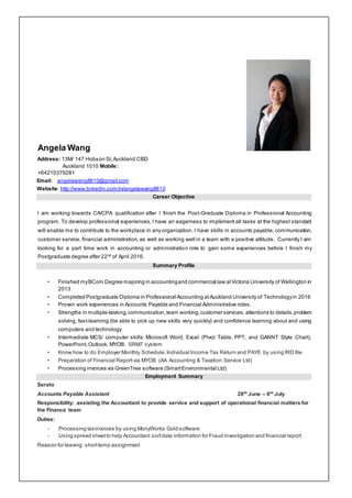 Angela Wang
Address: 13M/ 147 Hobson St,Auckland CBD
Auckland 1010 Mobile:
+64210379281
Email: angelawang8810@gmail.com
Website: http://www.linkedin.com/in/angelawang8810
Career Objective
I am working towards CA/CPA qualification after I finish the Post-Graduate Diploma in Professional Accounting
program. To develop professional experiences, I have an eagerness to implement all tasks at the highest standard
will enable me to contribute to the workplace in any organization. I have skills in accounts payable, communication,
customer service, financial administration, as well as working well in a team with a positive attitude. Currently I am
looking for a part time work in accounting or administration role to gain some experiences before I finish my
Postgraduate degree after 22nd
of April 2016.
Summary Profile
• Finished myBCom Degree majoring in accountingand commercial law atVictoria University of Wellington in
2013
• Completed Postgraduate Diploma in Professional Accounting atAuckland University of Technologyin 2016
• Proven work experiences in Accounts Payable and Financial Administrative roles.
• Strengths in multiple-tasking,communication,team working,customer services,attentions to details,problem
solving, fast-learning (be able to pick up new skills very quickly) and confidence learning about and using
computers and technology
• Intermediate MCS/ computer skills: Microsoft Word, Excel (Pivot Table, PPT, and GANNT Style Chart),
PowerPoint,Outlook, MYOB, SRM7 system
• Know how to do Employer Monthly Schedule,Individual Income Tax Return and PAYE by using IRD file
• Preparation of Financial Reportvia MYOB (AA Accounting & Taxation Service Ltd)
• Processing invoices via GreenTree software (SmartEnvironmental Ltd)
Employment Summary
Serato
Accounts Payable Assistant 28th
June – 8th
July
Responsibility: assisting the Accountant to provide service and support of operational financial matters for
the Finance team
Duties:
- Processing taxinvoices by using MonyWorks Gold software
- Using spread sheetto help Accountant sortdata information for Fraud investigation and financial report
Reason for leaving: shorttemp assignment
 