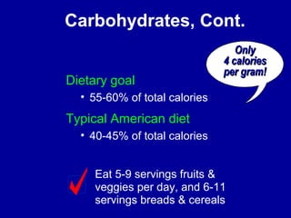 Carbohydrates, Cont. 
Dietary goal 
• 55-60% of total calories 
Typical American diet 
• 40-45% of total calories 
OOnnllyy 
44 ccaalloorriieess 
ppeerr ggrraamm!! 
Eat 5-9 servings fruits & 
veggies per day, and 6-11 
servings breads & cereals 
 