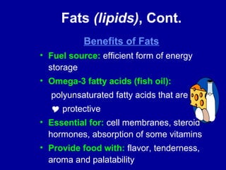 Fats (lipids), Cont. 
Benefits of Fats 
• Fuel source: efficient form of energy 
storage 
• Omega-3 fatty acids (fish oil): 
polyunsaturated fatty acids that are 
 protective 
• Essential for: cell membranes, steroid 
hormones, absorption of some vitamins 
• Provide food with: flavor, tenderness, 
aroma and palatability 
 