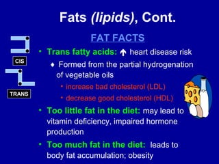 Fats (lipids), Cont. 
FAT FACTS 
• Trans fatty acids:  heart disease risk 
¨ Formed from the partial hydrogenation 
of vegetable oils 
• increase bad cholesterol (LDL) 
• decrease good cholesterol (HDL) 
• Too little fat in the diet: may lead to 
vitamin deficiency, impaired hormone 
production 
• Too much fat in the diet: leads to 
body fat accumulation; obesity 
CIS 
TRANS 
 