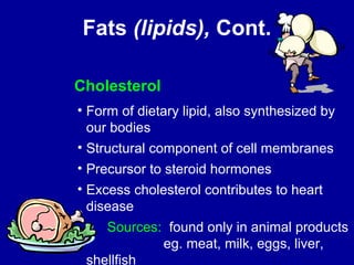 Fats (lipids), Cont. 
Cholesterol 
• Form of dietary lipid, also synthesized by 
our bodies 
• Structural component of cell membranes 
• Precursor to steroid hormones 
• Excess cholesterol contributes to heart 
disease 
Sources: found only in animal products 
eg. meat, milk, eggs, liver, 
shellfish 
 