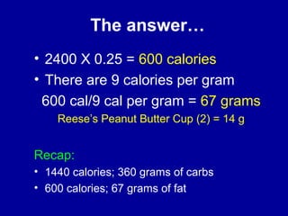The answer… 
• 2400 X 0.25 = 600 calories 
• There are 9 calories per gram 
600 cal/9 cal per gram = 67 grams 
Reese’s Peanut Butter Cup (2) = 14 g 
Recap: 
• 1440 calories; 360 grams of carbs 
• 600 calories; 67 grams of fat 
 