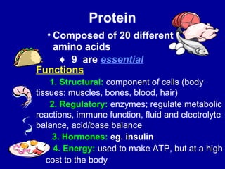 Protein 
• Composed of 20 different 
amino acids 
¨ 9 are essential 
Functions 
1. Structural: component of cells (body 
tissues: muscles, bones, blood, hair) 
2. Regulatory: enzymes; regulate metabolic 
reactions, immune function, fluid and electrolyte 
balance, acid/base balance 
3. Hormones: eg. insulin 
4. Energy: used to make ATP, but at a high 
cost to the body 
 