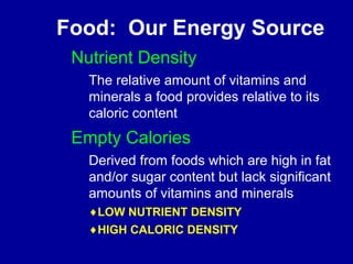 Food: Our Energy Source 
Nutrient Density 
The relative amount of vitamins and 
minerals a food provides relative to its 
caloric content 
Empty Calories 
Derived from foods which are high in fat 
and/or sugar content but lack significant 
amounts of vitamins and minerals 
¨LOW NUTRIENT DENSITY 
¨HIGH CALORIC DENSITY 
 
