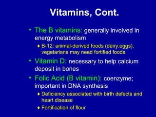 Vitamins, Cont. 
• The B vitamins: generally involved in 
energy metabolism 
¨B-12: animal-derived foods (dairy,eggs), 
vegetarians may need fortified foods 
• Vitamin D: necessary to help calcium 
deposit in bones 
• Folic Acid (B vitamin): coenzyme; 
important in DNA synthesis 
¨Deficiency associated with birth defects and 
heart disease 
¨Fortification of flour 
 