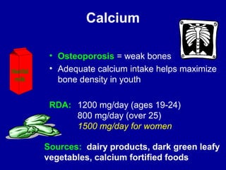 Calcium 
• Osteoporosis = weak bones 
• Adequate calcium intake helps maximize 
bone density in youth 
RDA: 1200 mg/day (ages 19-24) 
800 mg/day (over 25) 
1500 mg/day for women 
Sources: dairy products, dark green leafy 
vegetables, calcium fortified foods 
Nonfat 
milk 
 