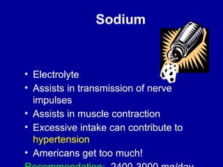 Sodium 
• Electrolyte 
• Assists in transmission of nerve 
impulses 
• Assists in muscle contraction 
• Excessive intake can contribute to 
hypertension 
• Americans get too much! 
Recommendation: 2400-3000 mg/day 
 