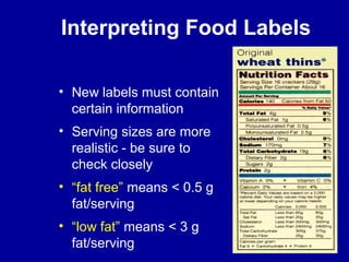 Interpreting Food Labels 
• New labels must contain 
certain information 
• Serving sizes are more 
realistic - be sure to 
check closely 
• “fat free” means < 0.5 g 
fat/serving 
• “low fat” means < 3 g 
fat/serving 
 