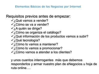 Elementos Básicos de los Negocios por Internet
Requisitos previos antes de empezar:
¿Qué vamos a vender?
¿Cómo se va a vender?
¿A quién se dirige?
¿Cómo se organiza el catálogo?
¿Qué información de los productos vamos a subir?
¿Qué tecnología?
¿Cómo lo vamos a mantener?
¿Cómo lo vamos a promocionar?
¿Cómo vamos a atender a los clientes?
y unos cuantos interrogantes más que debemos
responderlos y armar nuestro plan de eNegocios u hoja de
ruta online….
 