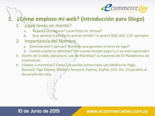 1. ¿Cómo empiezo mi web? (introducción para Diego)
1. ¿qué tenés en mente?
a. Ya tenes un negocio? Local fisico Vs. Virtual?
b. Que servicio o producto queres vender? A quien? B2B, B2C, C2C ejemplos
2. Importancia del Nombre
a. Dominio.com? com.py? Nombres que generen errores de typo?
b. Cuanto cuesta un dominio? Por cuanto tiempo pago? y si ya esta registrado?
3. Diseño de la web, estructura, uso de Plantillas? Lo hacemos de 0? Plataformas de
ecommerce.
4. ¿Vamos a monetizar? Como? Acuerdos comerciales con Medios de Pago,
Bancard, Tigo Money, Billetera Personal, Payline, PayPal, 2CO. Etc. En paralelo al
desarrollo del sitio.
 