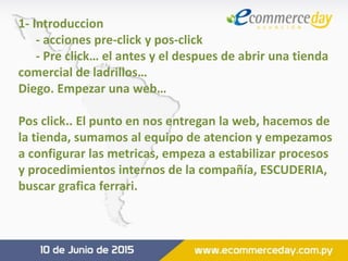 1- Introduccion
- acciones pre-click y pos-click
- Pre click… el antes y el despues de abrir una tienda
comercial de ladrillos…
Diego. Empezar una web…
Pos click.. El punto en nos entregan la web, hacemos de
la tienda, sumamos al equipo de atencion y empezamos
a configurar las metricas, empeza a estabilizar procesos
y procedimientos internos de la compañía, ESCUDERIA,
buscar grafica ferrari.
 