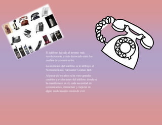 El teléfono ha sido el invento más
revolucionario y más destacado entre los
medios de comunicación.
La invención del teléfono se le atribuyo al
Norteamericano Alexander Grahan Bell.
Al pasar de los años se ha visto grandes
cambios y evoluciones del teléfono dondese
ha manifestado en él, cada necesidad de
comunicarnos, interactuar y mejorar en
algún modo nuestro modo de vivir
 