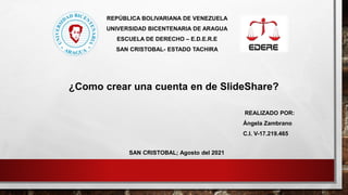 REPÚBLICA BOLIVARIANA DE VENEZUELA
UNIVERSIDAD BICENTENARIA DE ARAGUA
ESCUELA DE DERECHO – E.D.E.R.E
SAN CRISTOBAL- ESTADO TACHIRA
REALIZADO POR:
Ángela Zambrano
C.I. V-17.219.465
SAN CRISTOBAL; Agosto del 2021
¿Como crear una cuenta en de SlideShare?
 