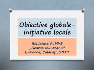 Obiective globale-
inițiative locale
Biblioteca Publică
„George Munteanu”
Bravicea, Călărași, 2017
 